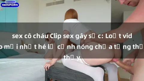 sex cô cháu Clip sex gây sốc: Loạt video mới nhất hé lộ cảnh nóng chưa từng thấy