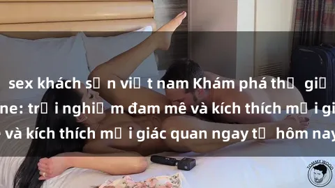 sex khách sạn việt nam Khám phá thế giới mới của sex online: trải nghiệm đam mê và kích thích mọi giác quan ngay từ hôm nay!