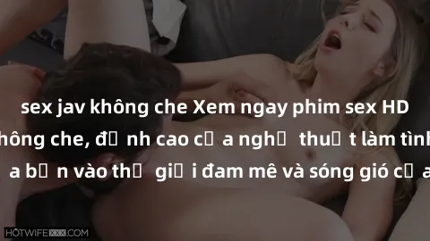 sex jav không che Xem ngay phim sex HD chất lượng cao không che, đỉnh cao của nghệ thuật làm tình, đưa bạn vào thế giới đam mê và sóng gió của tình yêu không giới hạn.