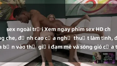 sex ngoài trời Xem ngay phim sex HD chất lượng cao không che, đỉnh cao của nghệ thuật làm tình, đưa bạn vào thế giới đam mê và sóng gió của tình yêu không giới hạn.