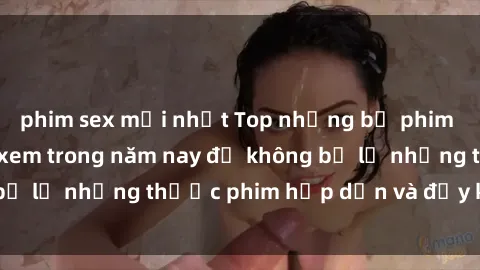 phim sex mới nhất Top những bộ phim sex hay nhất nên xem trong năm nay để không bỏ lỡ những thước phim hấp dẫn và đầy kịch tính.