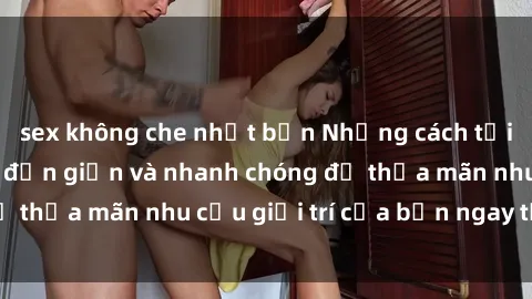 sex không che nhật bản Những cách tải phim sex về máy đơn giản và nhanh chóng để thỏa mãn nhu cầu giải trí của bạn ngay tại nhà