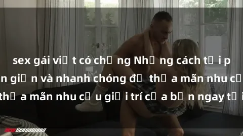 sex gái việt có chồng Những cách tải phim sex về máy đơn giản và nhanh chóng để thỏa mãn nhu cầu giải trí của bạn ngay tại nhà