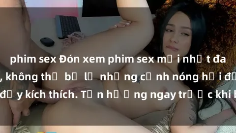 phim sex Đón xem phim sex mới nhất đang hot trên mạng, không thể bỏ lỡ những cảnh nóng hổi đầy kích thích. Tận hưởng ngay trước khi bị xoá chóng mặt!