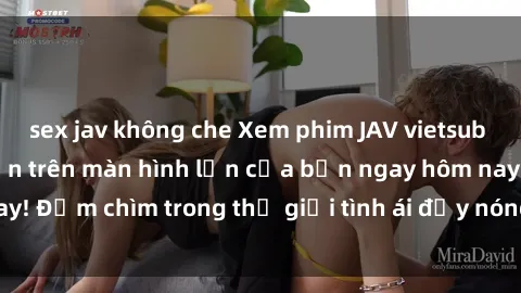 sex jav không che Xem phim JAV vietsub mới nhất và hấp dẫn trên màn hình lớn của bạn ngay hôm nay! Đắm chìm trong thế giới tình ái đầy nóng bỏng và kích thích.