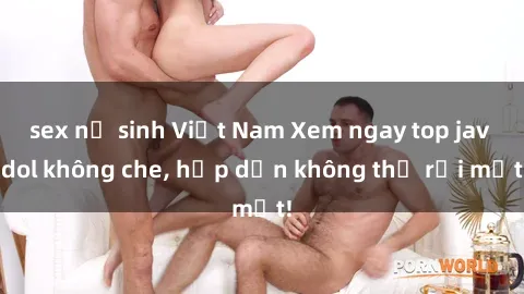 sex nữ sinh Việt Nam Xem ngay top jav idol không che, hấp dẫn không thể rời mắt!