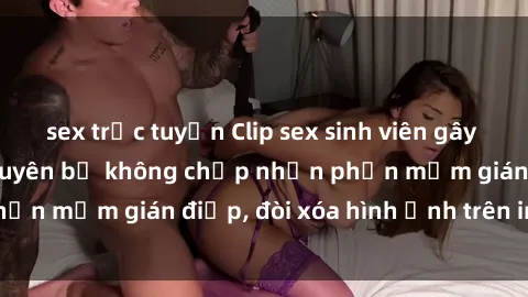 sex trực tuyến Clip sex sinh viên gây sốt mạng xã hội: Tuyên bố không chấp nhận phần mềm gián điệp, đòi xóa hình ảnh trên internet