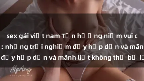 sex gái việt nam Tận hưởng niềm vui của sex với gái trẻ: những trải nghiệm đầy hấp dẫn và mãnh liệt không thể bỏ lỡ