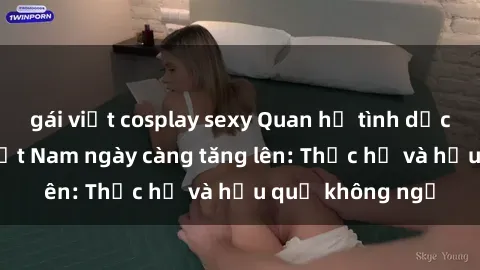 gái việt cosplay sexy Quan hệ tình dục của nữ sinh Việt Nam ngày càng tăng lên: Thực hư và hậu quả không ngờ