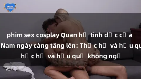 phim sex cosplay Quan hệ tình dục của nữ sinh Việt Nam ngày càng tăng lên: Thực hư và hậu quả không ngờ