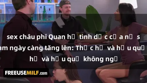 sex châu phi Quan hệ tình dục của nữ sinh Việt Nam ngày càng tăng lên: Thực hư và hậu quả không ngờ
