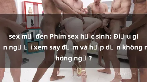 sex mỹ đen Phim sex học sinh: Điều gì khiến người xem say đắm và hấp dẫn không ngờ?