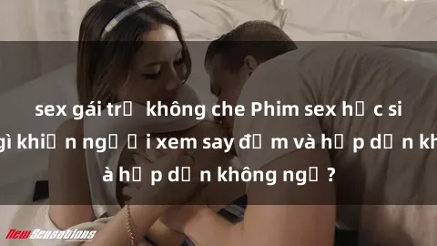 sex gái trẻ không che Phim sex học sinh: Điều gì khiến người xem say đắm và hấp dẫn không ngờ?