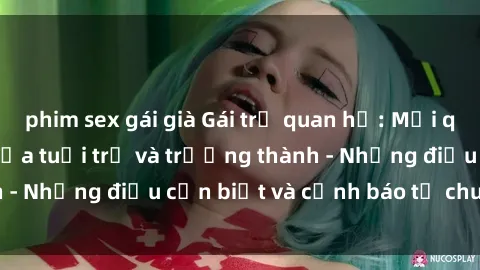 phim sex gái già Gái trẻ quan hệ: Mối quan hệ khác biệt giữa tuổi trẻ và trưởng thành - Những điều cần biết và cảnh báo từ chuyên gia