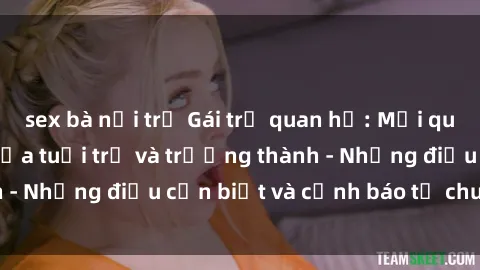 sex bà nội trợ Gái trẻ quan hệ: Mối quan hệ khác biệt giữa tuổi trẻ và trưởng thành - Những điều cần biết và cảnh báo từ chuyên gia