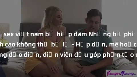 sex việt nam bị hiếp dâm Những bộ phim sex gái già đỉnh cao không thể bỏ lỡ - Hấp dẫn, mê hoặc, từng đạo diễn, diễn viên đều góp phần tạo nên sự hấp dẫn, kích thích.