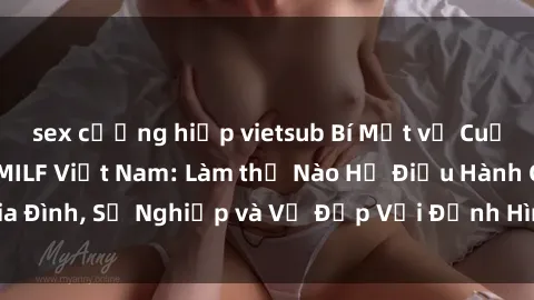 sex cưỡng hiếp vietsub Bí Mật về Cuộc Sống Của Các MILF Việt Nam: Làm thế Nào Họ Điều Hành Gia Đình, Sự Nghiệp và Vẻ Đẹp Với Định Hình Văn Hóa Đương Đại