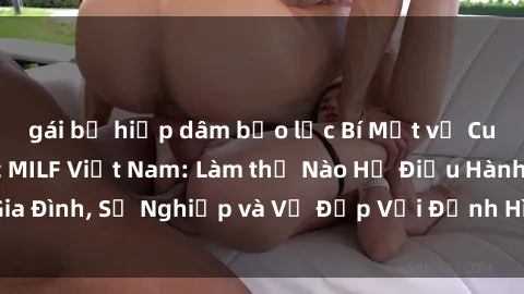 gái bị hiếp dâm bạo lực Bí Mật về Cuộc Sống Của Các MILF Việt Nam: Làm thế Nào Họ Điều Hành Gia Đình, Sự Nghiệp và Vẻ Đẹp Với Định Hình Văn Hóa Đương Đại