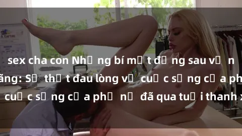 sex cha con Những bí mật đằng sau vẻ ngoài gái già dâm đãng: Sự thật đau lòng về cuộc sống của phụ nữ đã qua tuổi thanh xuân