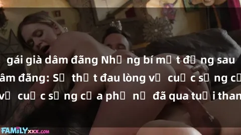 gái già dâm đãng Những bí mật đằng sau vẻ ngoài gái già dâm đãng: Sự thật đau lòng về cuộc sống của phụ nữ đã qua tuổi thanh xuân