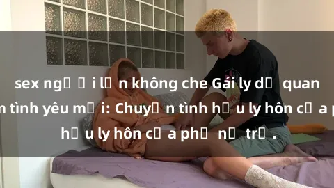 sex người lớn không che Gái ly dị quan hệ tìm kiếm tình yêu mới: Chuyện tình hậu ly hôn của phụ nữ trẻ.