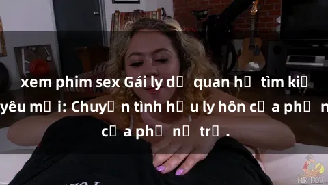 xem phim sex Gái ly dị quan hệ tìm kiếm tình yêu mới: Chuyện tình hậu ly hôn của phụ nữ trẻ.