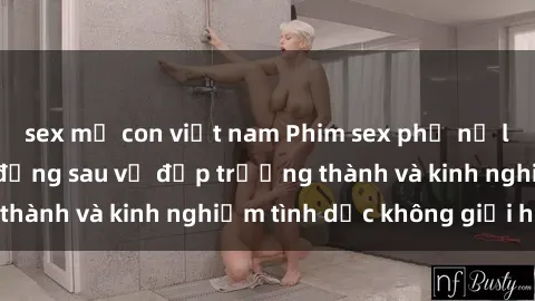 sex mẹ con việt nam Phim sex phụ nữ lớn tuổi: Sức hút đằng sau vẻ đẹp trưởng thành và kinh nghiệm tình dục không giới hạn