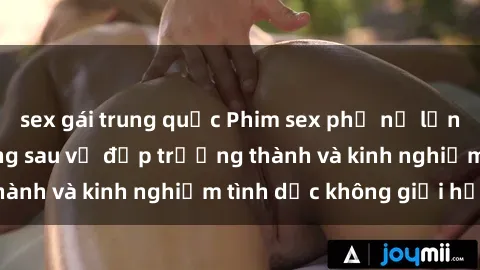sex gái trung quốc Phim sex phụ nữ lớn tuổi: Sức hút đằng sau vẻ đẹp trưởng thành và kinh nghiệm tình dục không giới hạn