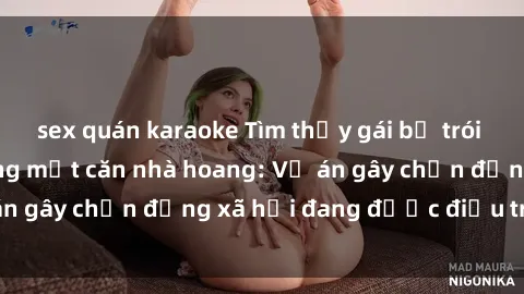 sex quán karaoke Tìm thấy gái bị trói và bị hiếp dâm trong một căn nhà hoang: Vụ án gây chấn động xã hội đang được điều tra vào.