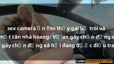 sex camera ẩn Tìm thấy gái bị trói và bị hiếp dâm trong một căn nhà hoang: Vụ án gây chấn động xã hội đang được điều tra vào.