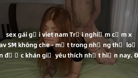 sex gái gọi viet nam Trải nghiệm cảm xúc thăng hoa với jav SM không che - một trong những thể loại phim người lớn được khán giả yêu thích nhất hiện nay. Đảm bảo đem lại sự hấp dẫn, kích thích tối đa c