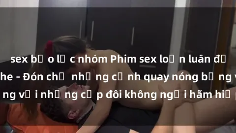 sex bạo lực nhóm Phim sex loạn luân đầy kích thích không che - Đón chờ những cảnh quay nóng bỏng với những cặp đôi không ngại hãm hiếp gia đình trong lòng