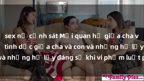 sex nữ cảnh sát Mối quan hệ giữa cha và con: Sự thật về tình dục giữa cha và con và những hệ lụy đáng sợ khi vi phạm luật pháp.