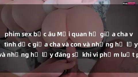 phim sex bắc âu Mối quan hệ giữa cha và con: Sự thật về tình dục giữa cha và con và những hệ lụy đáng sợ khi vi phạm luật pháp.