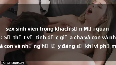 sex sinh viên trong khách sạn Mối quan hệ giữa cha và con: Sự thật về tình dục giữa cha và con và những hệ lụy đáng sợ khi vi phạm luật pháp.