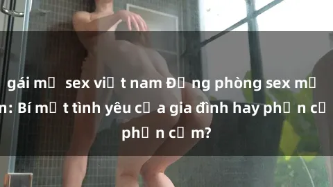 gái mỹ sex việt nam Động phòng sex mẹ con: Bí mật tình yêu của gia đình hay phản cảm?