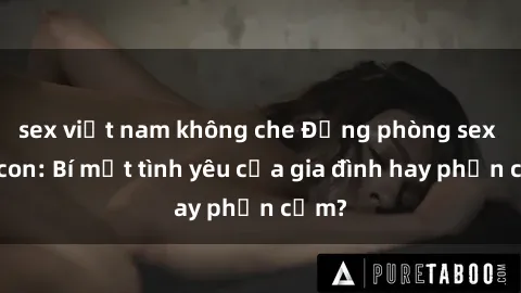 sex việt nam không che Động phòng sex mẹ con: Bí mật tình yêu của gia đình hay phản cảm?