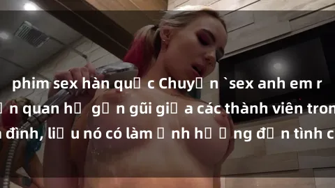 phim sex hàn quốc Chuyện `sex anh em ruột` - Đề cập đến quan hệ gần gũi giữa các thành viên trong gia đình, liệu nó có làm ảnh hưởng đến tình cảm gia đình hay không?