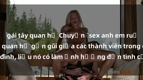 gái tây quan hệ Chuyện `sex anh em ruột` - Đề cập đến quan hệ gần gũi giữa các thành viên trong gia đình, liệu nó có làm ảnh hưởng đến tình cảm gia đình hay không?