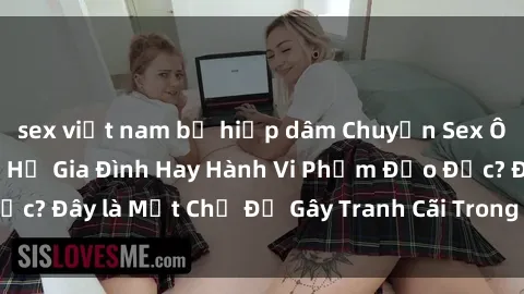 sex việt nam bị hiếp dâm Chuyện Sex Ông Cháu: Mối Quan Hệ Gia Đình Hay Hành Vi Phạm Đạo Đức? Đây là Một Chủ Đề Gây Tranh Cãi Trong Xã Hội Hiện Nay.