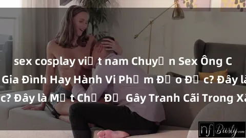 sex cosplay việt nam Chuyện Sex Ông Cháu: Mối Quan Hệ Gia Đình Hay Hành Vi Phạm Đạo Đức? Đây là Một Chủ Đề Gây Tranh Cãi Trong Xã Hội Hiện Nay.