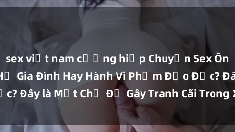 sex việt nam cưỡng hiếp Chuyện Sex Ông Cháu: Mối Quan Hệ Gia Đình Hay Hành Vi Phạm Đạo Đức? Đây là Một Chủ Đề Gây Tranh Cãi Trong Xã Hội Hiện Nay.