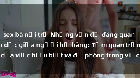 sex bà nội trợ Những vấn đề đáng quan tâm về quan hệ tình dục giữa người họ hàng: Tầm quan trọng của việc hiểu biết và đề phòng trong việc tiếp xúc trong gia đình.