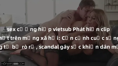 sex cưỡng hiếp vietsub Phát hiện clip sex quay lén hot nhất trên mạng xã hội: Cận cảnh cuộc sống riêng tư bị rò rỉ, scandal gây sốc khiến dân mạng không khỏi bàng hoàng
