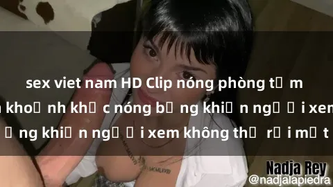 sex viet nam HD Clip nóng phòng tắm gây sốt: Cận cảnh khoảnh khắc nóng bỏng khiến người xem không thể rời mắt