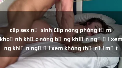clip sex nữ sinh Clip nóng phòng tắm gây sốt: Cận cảnh khoảnh khắc nóng bỏng khiến người xem không thể rời mắt