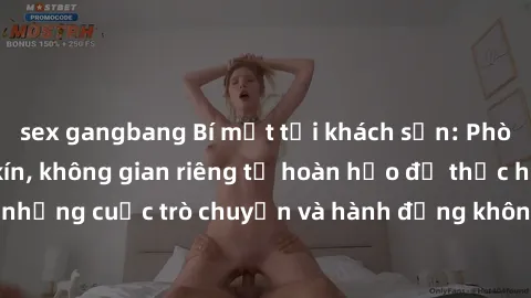 sex gangbang Bí mật tại khách sạn: Phòng quay lén khép kín, không gian riêng tư hoàn hảo để thực hiện những cuộc trò chuyện và hành động không bị người khác phát hiện.