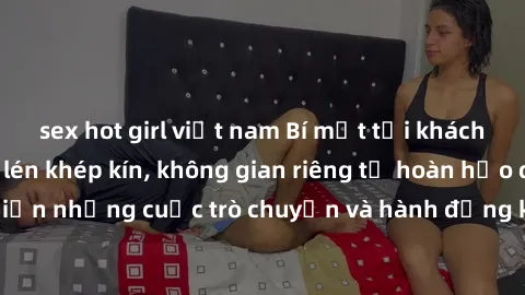 sex hot girl việt nam Bí mật tại khách sạn: Phòng quay lén khép kín, không gian riêng tư hoàn hảo để thực hiện những cuộc trò chuyện và hành động không bị người khác phát hiện.