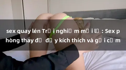 sex quay lén Trải nghiệm mới lạ: Sex phòng thay đồ đầy kích thích và gợi cảm