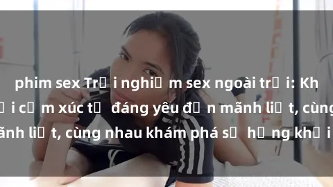 phim sex Trải nghiệm sex ngoài trời: Khi thiên nhiên kết nối cảm xúc từ đáng yêu đến mãnh liệt, cùng nhau khám phá sự hứng khởi và thú vị.